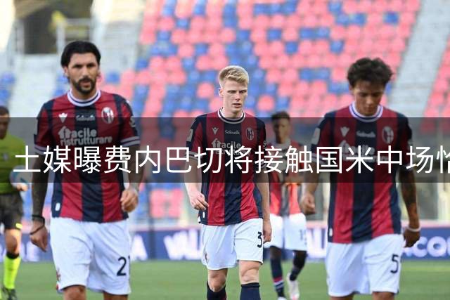 土媒曝费内巴切将接触国米中场恰尔汗奥卢 拟授副队长职务